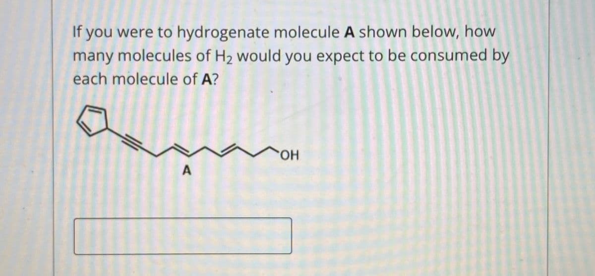If you were to hydrogenate molecule A shown below, how
many molecules of H2 would you expect to be consumed by
each molecule of A?
HO.
A
