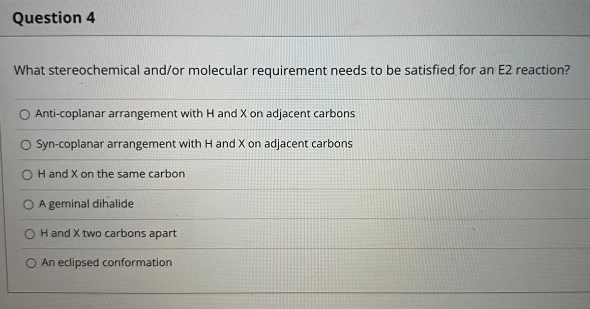 Question 4
What stereochemical and/or molecular requirement needs to be satisfied for an E2 reaction?
O Anti-coplanar arrangement with H and X on adjacent carbons
O Syn-coplanar arrangement with H and X on adjacent carbons
H and X on the same carbon
O A geminal dihalide
O H and X two carbons apart
An eclipsed conformation
