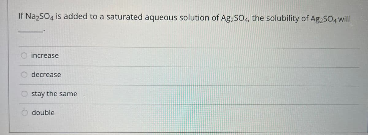 If Na2SO4 is added to a saturated aqueous solution of Ag2SO4, the solubility of Ag2SO4 will
increase
decrease
stay the same
double