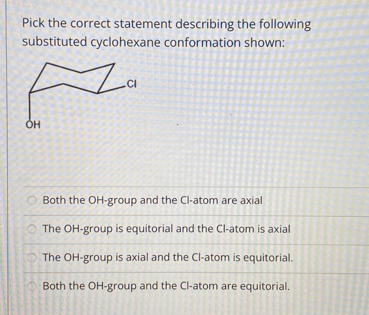 Pick the correct statement describing the following
substituted cyclohexane conformation shown:
Za
.CI
Both the OH-group and the Cl-atom are axial
O The OH-group is equitorial and the Cl-atom is axial
The OH-group is axial and the Cl-atom is equitorial.
Both the OH-group and the Cl-atom are equitorial.
