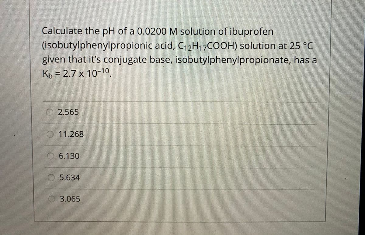 Calculate the pH of a 0.0200M solution of ibuprofen
(isobutylphenylpropionic acid, C,2H17COOH) solution at 25 °C
given that it's conjugate base, isobutylphenylpropionate, has a
Kp = 2.7 x 10-10
%3D
2.565
11.268
O6.130
O5.634
O 3.065
