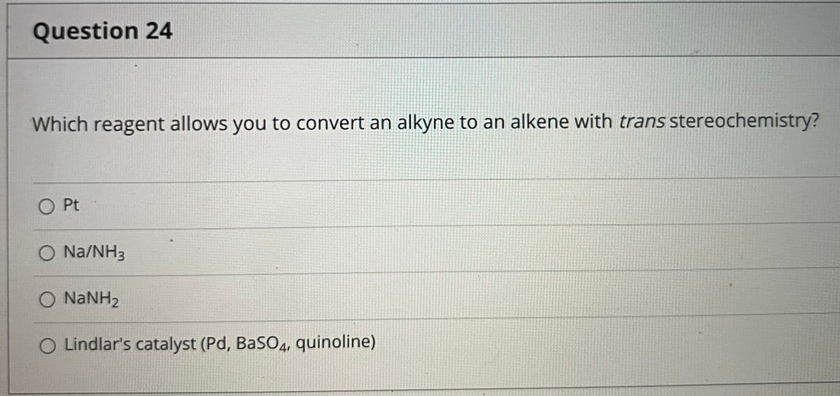 Question 24
Which reagent allows you to convert an alkyne to an alkene with trans stereochemistry?
O Pt
O Na/NH3
O NANH2
O Lindlar's catalyst (Pd, BaSO4, quinoline)
