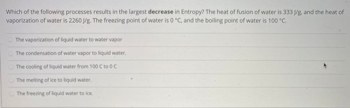 Which of the following processes results in the largest decrease in Entropy? The heat of fusion of water is 333 J/g, and the heat of
vaporization of water is 2260 J/g. The freezing point of water is 0 °C, and the boiling point of water is 100 °C.
The vaporization of liquid water to water vapor
The condensation of water vapor to liquid water.
The cooling of liquid water from 100 C to 0 C
The melting of ice to liquid water.
The freezing of liquid water to ice.
