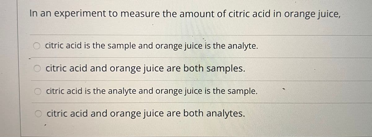 In an experiment to measure the amount of citric acid in orange juice,
O citric acid is the sample and orange juice is the analyte.
O citric acid and orange juice are both samples.
citric acid is the analyte and orange juice is the sample.
citric acid and orange juice are both analytes.
