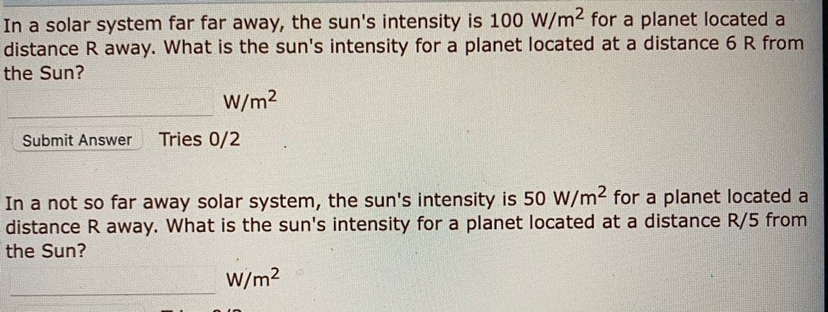 In a solar system far far away, the sun's intensity is 100 W/m2 for a planet located a
distance R away. What is the sun's intensity for a planet located at a distance 6 R from
the Sun?
W/m2
Submit Answer
Tries 0/2
In a not so far away solar system, the sun's intensity is 50 W/m2 for a planet located a
distance R away. What is the sun's intensity for a planet located at a distance R/5 from
the Sun?
W/m²
