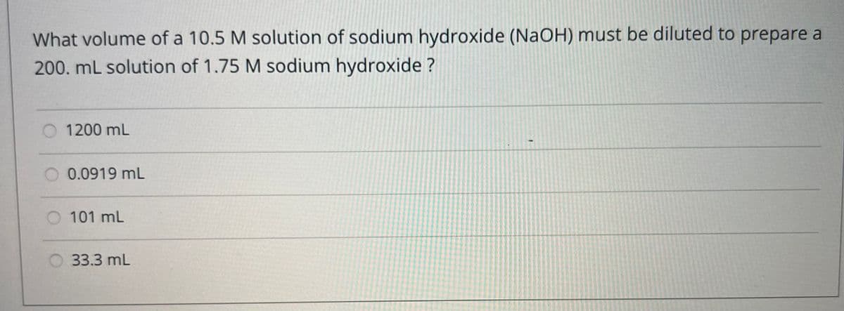 What volume of a 10.5 M solution of sodium hydroxide (NaOH) must be diluted to prepare a
200. mL solution of 1.75 M sodium hydroxide?
1200 mL
0.0919 mL
101 mL
33.3 mL