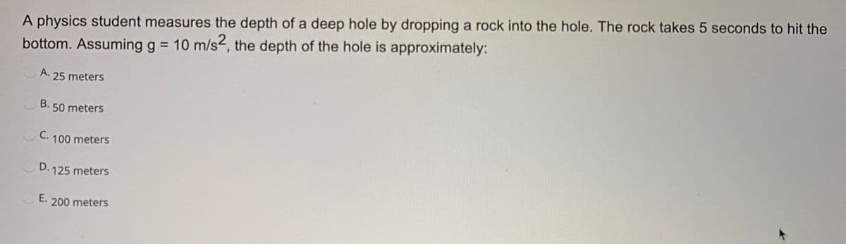 A physics student measures the depth of a deep hole by dropping a rock into the hole. The rock takes 5 seconds to hit the
bottom. Assuming g = 10 m/s2, the depth of the hole is approximately:
%3D
A. 25 meters
B. 50 meters
C.
100 meters
D. 125 meters
E.
200 meters
