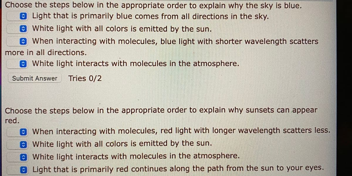 Choose the steps below in the appropriate order to explain why the sky is blue.
Light that is primarily blue comes from all directions in the sky.
White light with all colors is emitted by the sun.
9When interacting with molecules, blue light with shorter wavelength scatters
more in all directions.
e White light interacts with molecules in the atmosphere.
Submit Answer
Tries 0/2
Choose the steps below in the appropriate order to explain why sunsets can appear
red.
When interacting with molecules, red light with longer wavelength scatters less.
White light with all colors is emitted by the sun.
White light interacts with molecules in the atmosphere.
0Light that is primarily red continues along the path from the sun to your eyes.
