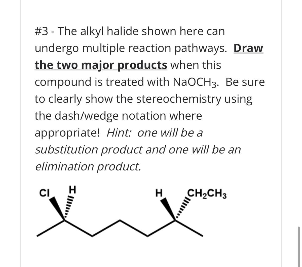 #3 - The alkyl halide shown here can
undergo multiple reaction pathways. Draw
the two major products when this
compound is treated with NaOCH3. Be sure
to clearly show the stereochemistry using
the dash/wedge notation where
appropriate! Hint: one will be a
substitution product and one will be an
elimination product.
CI
H.
CH2CH3
