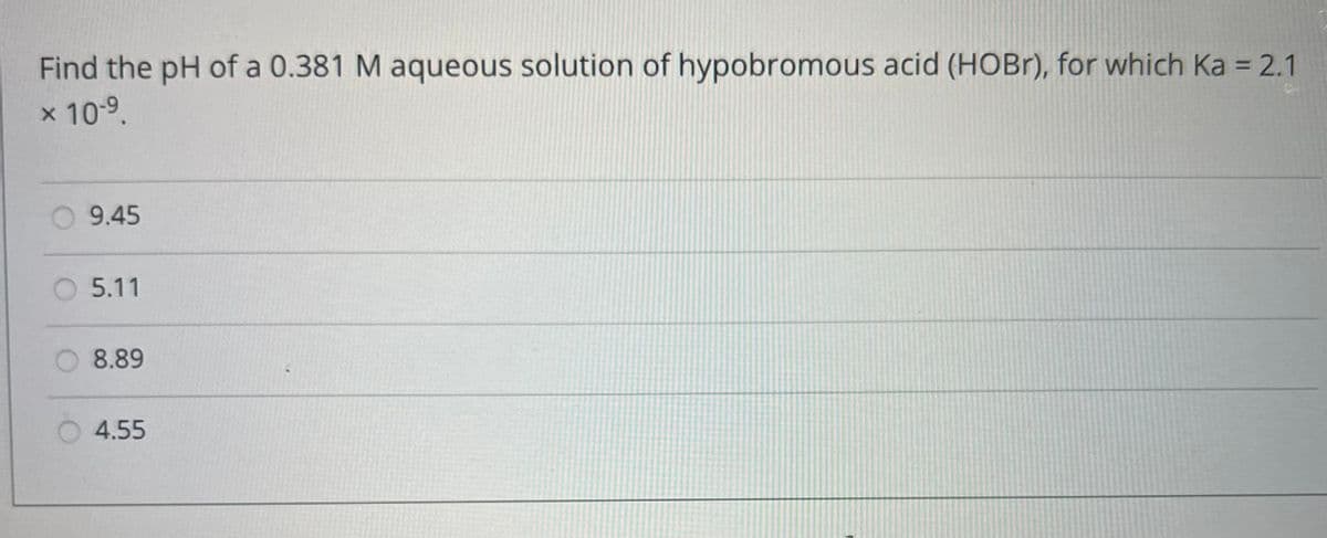 Find the pH of a 0.381 M aqueous solution of hypobromous acid (HOBr), for which Ka = 2.1
* 10-⁹.
9.45
5.11
8.89
4.55