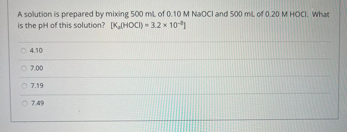 A solution is prepared by mixing 500 mL of 0.10 M NaOCI and 500 mL of 0.20 M HOCI. What
is the pH of this solution? [Ka(HOCI) = 3.2 × 10-8]
4.10
O 7.00
7.19
O 7.49