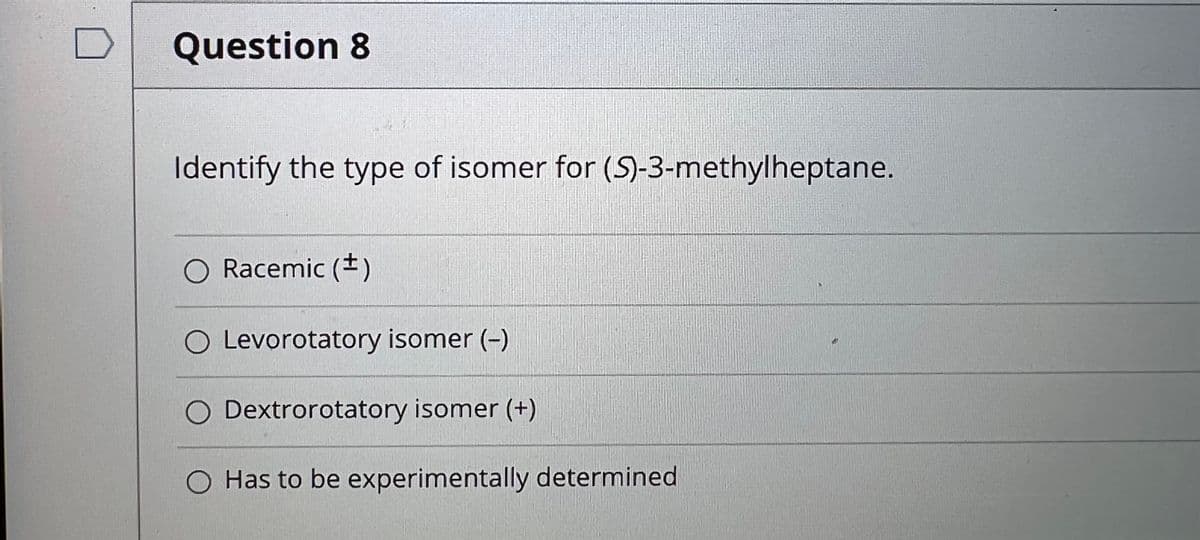 Question 8
Identify the type of isomer for (5)-3-methylheptane.
O Racemic (*)
O Levorotatory isomer (-)
O Dextrorotatory isomer (+)
O Has to be experimentally determined
