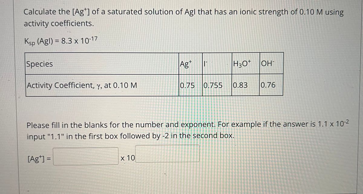 Calculate the [Ag*] of a saturated solution of Agl that has an ionic strength of 0.10 M using
activity coefficients.
Ksp (Agl) = 8.3 x 10-17
Species
Ag*
H3O*
OH
Activity Coefficient, y, at 0.10 M
0.75 0.755
0.83
0.76
Please fill in the blanks for the number and exponent. For example if the answer is 1.1 x 10-2
input "1.1" in the first box followed by -2 in the second box.
[Ag*] =
х 10
%3D

