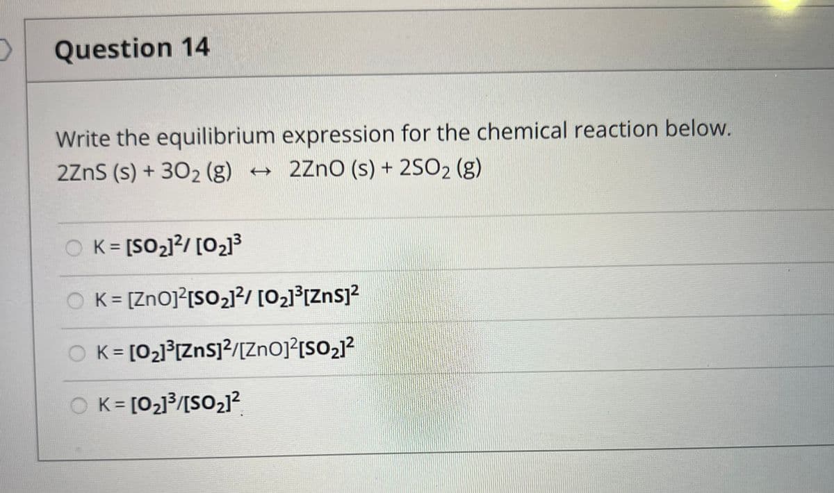 O Question 14
Write the equilibrium expression for the chemical reaction below.
2ZnS (s) + 30₂ (g) → 2ZnO (s) + 2SO₂ (g)
OK=[SO₂]²/[0₂]³
K = [ZnO]²[SO₂]²/[0₂]³[ZnS]²
OK = [0₂]³[ZnS]²/[ZnO]²[SO₂]²
OK= [0₂]³/[SO₂1²