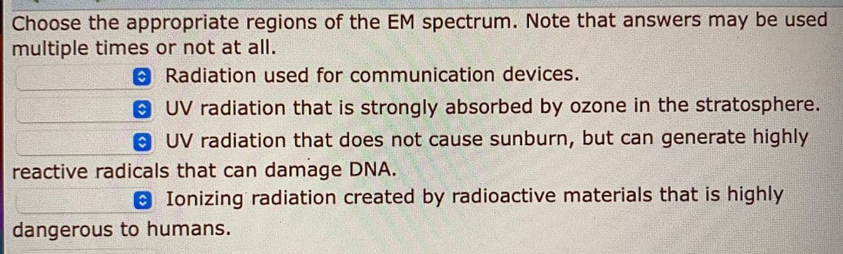 Choose the appropriate regions of the EM spectrum. Note that answers may be used
multiple times or not at all.
0Radiation used for communication devices.
UV radiation that is strongly absorbed by ozone in the stratosphere.
OUV radiation that does not cause sunburn, but can generate highly
reactive radicals that can damage DNA.
Ionizing radiation created by radioactive materials that is highly
dangerous to humans.
