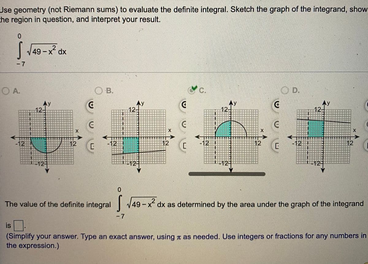 Jse geometry (not Riemann sums) to evaluate the definite integral. Sketch the graph of the integrand, show
the region in question, and interpret your result.
| J49
49-x dx
-7
OA.
OB.
Yc.
OD.
AY
12+
Ay
12-
本y
12
AY
12
X
啊團
-12
12
-12
12
-12
12
-12
12
12-
12
12
The value of the definite integral 49-x dx as determined by the area under the graph of the integrand
-7
is.
(Simplify your answer. Type an exact answer, using t as needed. Use integers or fractions for any numbers in
the expression.)
