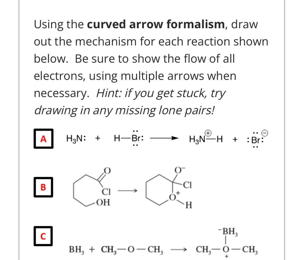 Using the curved arrow formalism, draw
out the mechanism for each reaction shown
below. Be sure to show the flow of all
electrons, using multiple arrows when
necessary. Hint: if you get stuck, try
drawing in any missing lone pairs!
A
H3N: +
H-Br:
H3N-H + :Br:
B
CI
CI
-OH
H.
-BH,
BH, + CH,-0-CH,
CH,—О — Сн,
