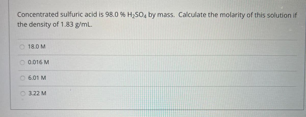 Concentrated sulfuric acid is 98.0 % H₂SO4 by mass. Calculate the molarity of this solution if
the density of 1.83 g/mL.
18.0 M
0.016 M
6.01 M
3.22 M