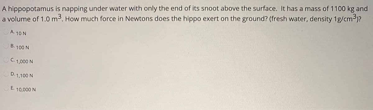 A hippopotamus is napping under water with only the end of its snoot above the surface. It has a mass of 1100 kg and
a volume of 1.0 m3. How much force in Newtons does the hippo exert on the ground? (fresh water, density 1g/cm3)?
A. 10 N
B. 100 N
C. 1,000 N
D. 1,100 N
E.
10,000 N
