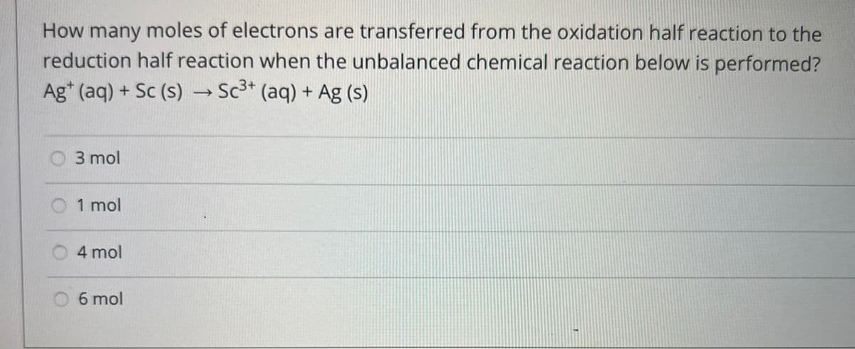 How many moles of electrons are transferred from the oxidation half reaction to the
reduction half reaction when the unbalanced chemical reaction below is performed?
Ag+ (aq) + Sc (s) → Sc³+ (aq) + Ag (s)
-
3 mol
O 1 mol
4 mol
6 mol