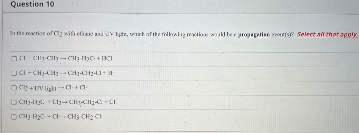 Question 10
In the reaction of Cl2 with ethane and UV light, which of the following reactions would be a propagation event(s)? Select all that apply.
O Cl- + CH3-CH3 → CH3-H2C. + HCl
Cl + CH3-CH3 – CH3-CH2-CI + H•
O Cl2 + UV light Cl- + Cl-
O CH3-H2C + Cl2 CH3-CH2-Cl + Cl-
O CH3-H2C- + CI-→ CH3-CH2-CI
