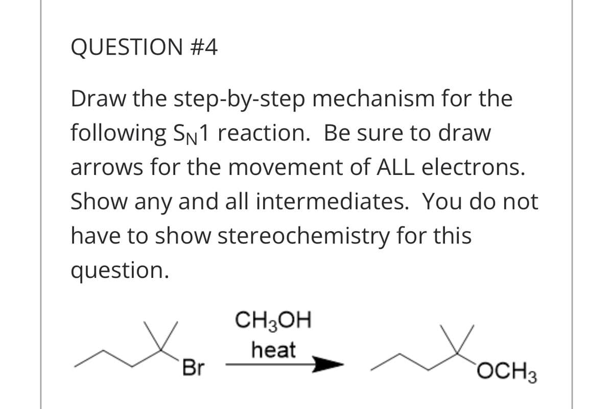 QUESTION #4
Draw the step-by-step mechanism for the
following SN1 reaction. Be sure to draw
arrows for the movement of ALL electrons.
Show any and all intermediates. You do not
have to show stereochemistry for this
question.
CH3OH
heat
Br
OCH3
