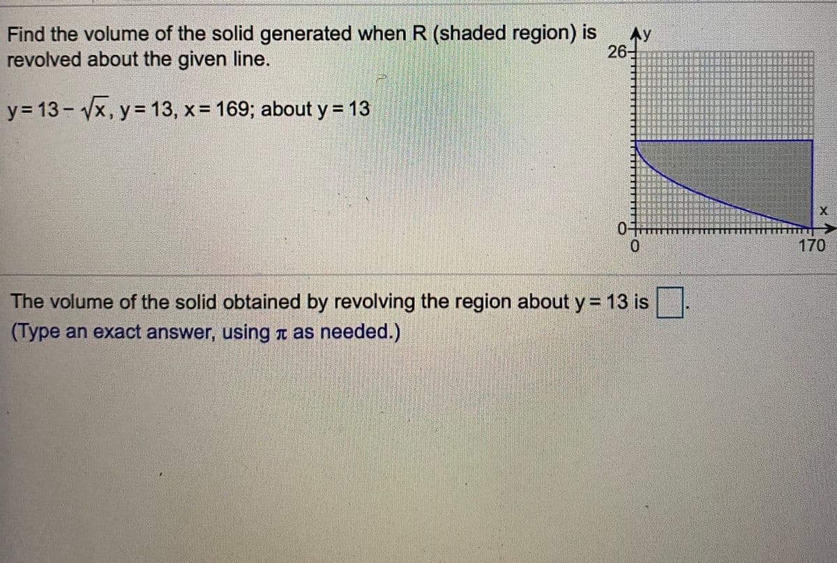 Find the volume of the solid generated when R (shaded region) is
Ay
revolved about the given line.
26
-
y= 13 - Vx, y = 13, x= 169; about y = 13
0.
170
The volume of the solid obtained by revolving the region about y = 13 is
(Type an exact answer, using I as needed.)
