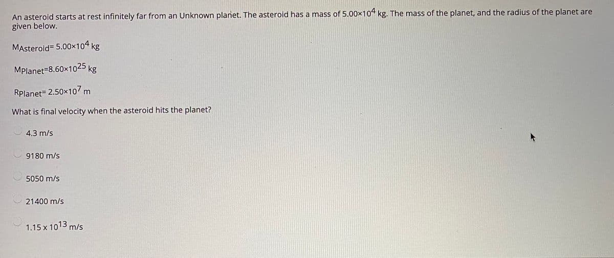 An asteroid starts at rest infinitely far from an Unknown planet. The asteroid has a mass of 5.00×104 kg. The mass of the planet, and the radius of the planet are
given below.
MAsteroid= 5.00x104 kg
MPlanet-8.60x1025 kg
Rplanet= 2.50x107 m
What is final velocity when the asteroid hits the planet?
4.3 m/s
9180 m/s
5050 m/s
21400 m/s
1.15 x 103 m/s
