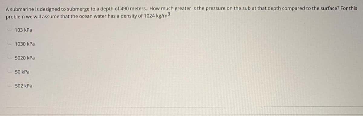 A submarine is designed to submerge to a depth of 490 meters. How much greater is the pressure on the sub at that depth compared to the surface? For this
problem we will assume that the ocean water has a density of 1024 kg/m3
103 kPa
1030 kPa
5020 kPa
50 kPa
502 kPa
