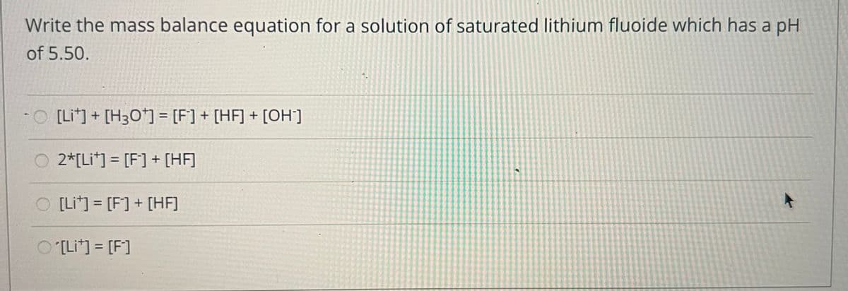 Write the mass balance equation for a solution of saturated lithium fluoide which has a pH
of 5.50.
-O [Li*]+ [H3Oʻ] = [F] + [HF] + [OH]
%3D
O 2*[Li*] = [F] + [HF]
%3D
O [Lit] = [F] + [HF]
%3D
O [Li*] = [F]
