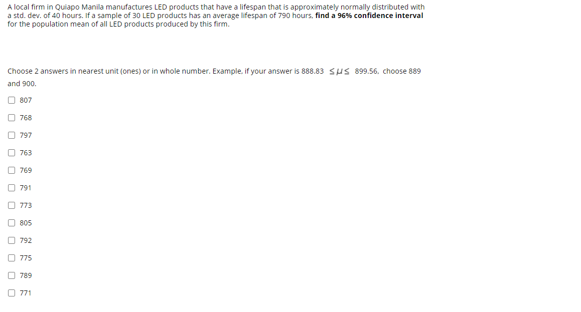 A local firm in Quiapo Manila manufactures LED products that have a lifespan that is approximately normally distributed with
a std. dev. of 40 hours. If a sample of 30 LED products has an average lifespan of 790 hours, find a 96% confidence interval
for the population mean of all LED products produced by this firm.
Choose 2 answers in nearest unit (ones) or in whole number. Example, if your answer is 888.83 SUS 899.56, choose 889
and 900.
O 807
O 768
O 797
O 763
O 769
O 791
O 773
O 805
O 792
O 775
O 789
O 771
O O O O O O O O
