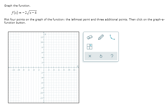 Graph the function.
f(x) = -2/x-4
Plot four points on the graph of the function: the leftmost point and three additional points. Then click on the graph-a-
function button.
12
8-
-12
-2-
12-
