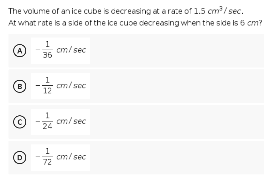 The volume of an ice cube is decreasing at a rate of 1.5 cm3/ sec.
At what rate is a side of the ice cube decreasing when the side is 6 cm?
1
cm/ sec
36
A
1
cm/ sec
12
В
24
1
cm/ sec
C
1
D
들 cm/sec
72
