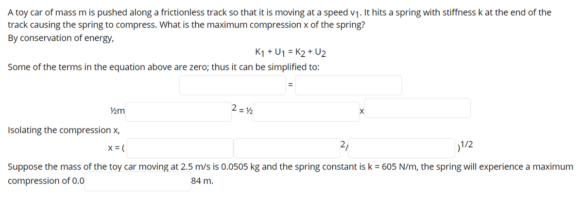 A toy car of mass m is pushed along a frictionless track so that it is moving at a speed v1. It hits a spring with stiffness k at the end of the
track causing the spring to compress. What is the maximum compression x of the spring?
By conservation of energy,
K1 + U1 = K2 + U2
Some of the terms in the equation above are zero; thus it can be simplified to:
2 = 2
Isolating the compression x,
1/2
X = (
Suppose the mass of the toy car moving at 2.5 m/s is 0.0505 kg and the spring constant is k = 605 N/m, the spring will experience a maximum
84 m.
compression of 0.0
