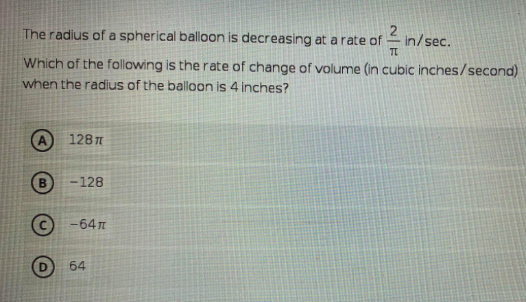 The radius of a spherical balloon is decreasing at a rate of
in/sec.
TC
Which of the following is the rate of change of volume (in cubic inches/second)
when the radius of the balloon is 4 inches?
A
1287
B
-128
(с) -64л
D
64
