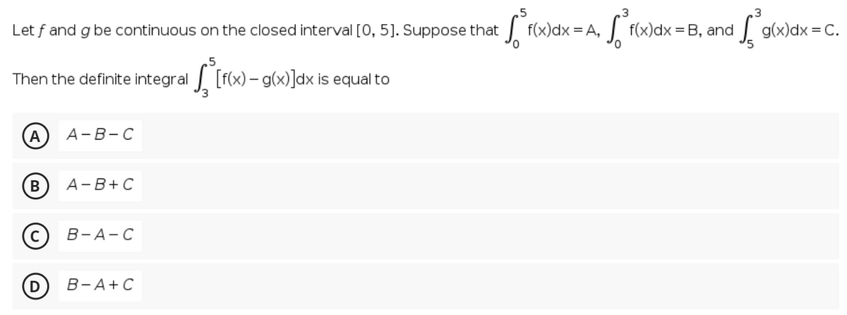 .5
Let f and g be continuous on the closed interval [0, 5]. Suppose that
f(x)dx = A,
| F(x)dx = B, and
| g(x)dx = C.
.5
Then the definite integral [f(x)- g(x)]dx is equal to
(A
А- В-С
A-B+ C
В-А-С
В -А+ С
