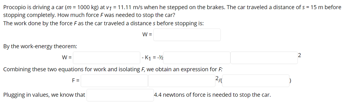 Procopio is driving a car (m = 1000 kg) at v7 = 11.11 m/s when he stepped on the brakes. The car traveled a distance of s = 15 m before
stopping completely. How much force F was needed to stop the car?
The work done by the force F as the car traveled a distances before stopping is:
W =
By the work-energy theorem:
2
W =
- K1 = -½
Combining these two equations for work and isolating F, we obtain an expression for F:
F =
Plugging in values, we know that
4.4 newtons of force is needed to stop the car.
