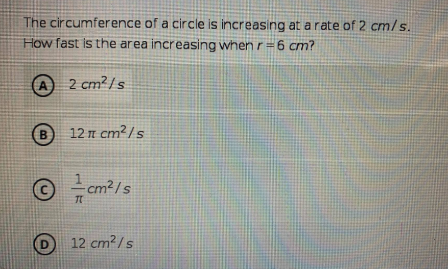 The circumference of a circle is increasing at a rate of 2 cm/s.
How fast is the area increasing when r = 6 cm?
A 2 cm2/s
B
12 T cm2/s
-cm²/s
D 12 cm?/s
