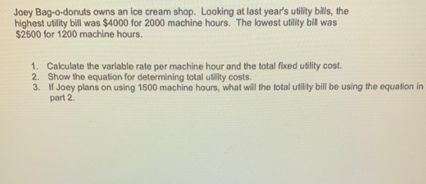 Joey Bag-o-donuts owns an ice cream shop. Looking at last year's utility bills, the
highest utility bill was $4000 for 2000 machine hours. The lowest utility bill was
$2500 for 1200 machine hours.
1. Calculate the variable rate per machine hour and the total fixed utility cost.
2. Show the equation for determining total utility costs.
3. If Joey plans on using 1500 machine hours, what will the total utility bill be using the equation in
part 2.
