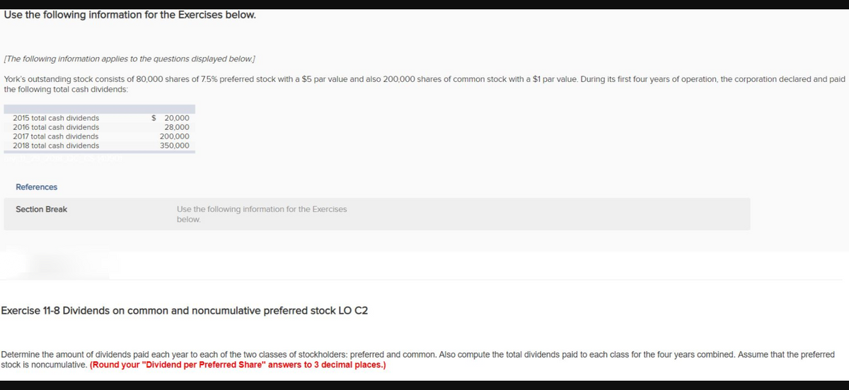 Use the following information for the Exercises below.
[The following information applies to the questions displayed below.]
York's outstanding stock consists of 80,000 shares of 7.5% preferred stock with a $5 par value and also 200,000 shares of common stock with a $1 par value. During its first four years of operation, the corporation declared and paid
the following total cash dividends:
2015 total cash dividends
$ 20,000
2016 total cash dividends
28,000
200,000
350,000
2017 total cash dividends
2018 total cash dividends
References
Section Break
Use the following information for the Exercises
below.
Exercise 11-8 Dividends on common and noncumulative preferred stock LO C2
Determine the amount of dividends paid each year to each of the two classes of stockholders: preferred and common. Also compute the total dividends paid to each class for the four years combined. Assume that the preferred
stock is noncumulative. (Round your "Dividend per Preferred Share" answers to 3 decimal places.)
