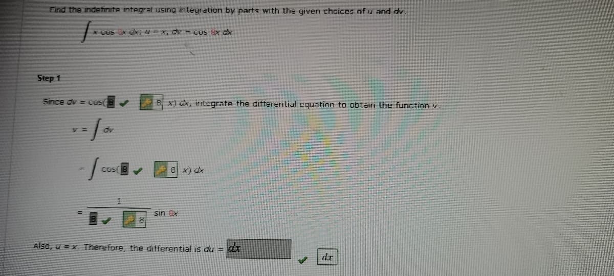 Find the indefinite integral using integration by parts with the given choices of u and dv.
* cos Sx ax = X, dv = CoS 8x dx
Step 1
Since du = cos
8 x) dx, integrate the differential equation to obtain the function v
dv
Cos
8 x) dx
sin 8x
Also, u = x Therefore, the differential is du =
dr
