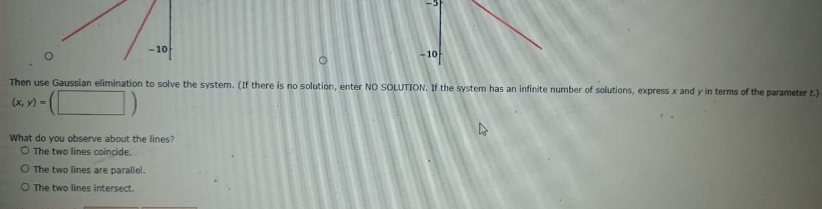 -10-
10
Then use Gaussian elimination to solve the system. (If there is no solution, enter NO SOLUTION. If the system has an infinite number of solutions, express x and y in terms of the parameter t.)
(х, у) %3D
What do you observe about the lines?
O The two lines coincide.
O The two lines are parallel.
O The two lines intersect.
