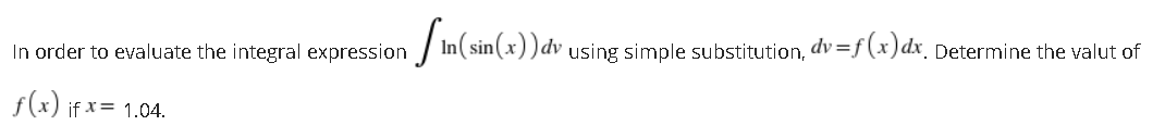 In order to evaluate the integral expression / In( sin(x ))dv using simple substitution, dv =f(x) dx_ Determine the valut of
f(x) if x= 1.04.
