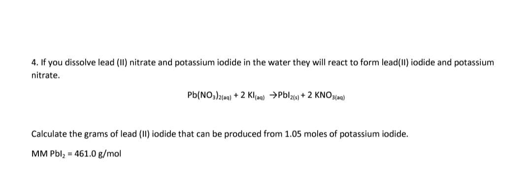 4. If you dissolve lead (II) nitrate and potassium iodide in the water they will react to form lead(II) iodide and potassium
nitrate.
Pb(NO3)2(ag) + 2 Klaq) →Pbl2() + 2 KNO3(ag)
Calculate the grams of lead (II) iodide that can be produced from 1.05 moles of potassium iodide.
MM Pbl, = 461.0 g/mol
