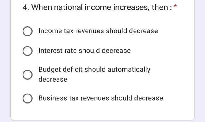 4. When national income increases, then : *
Income tax revenues should decrease
Interest rate should decrease
Budget deficit should automatically
decrease
Business tax revenues should decrease
