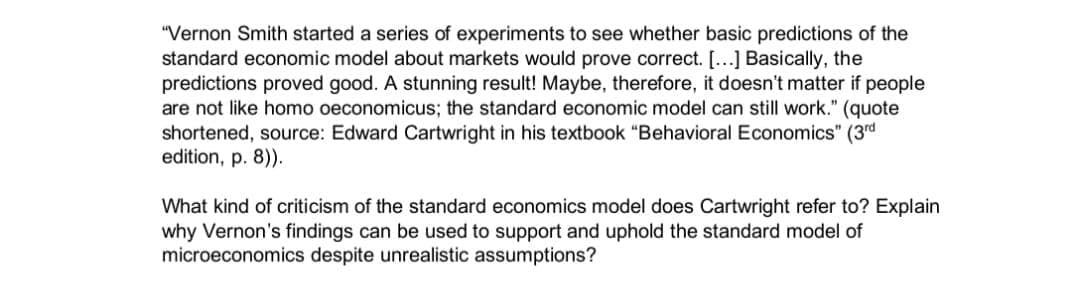 "Vernon Smith started a series of experiments to see whether basic predictions of the
standard economic model about markets would prove correct. [...] Basically, the
predictions proved good. A stunning result! Maybe, therefore, it doesn't matter if people
are not like homo oeconomicus; the standard economic model can still work." (quote
shortened, source: Edward Cartwright in his textbook "Behavioral Economics" (3rd
edition, p. 8)).
What kind of criticism of the standard economics model does Cartwright refer to? Explain
why Vernon's findings can be used to support and uphold the standard model of
microeconomics despite unrealistic assumptions?
