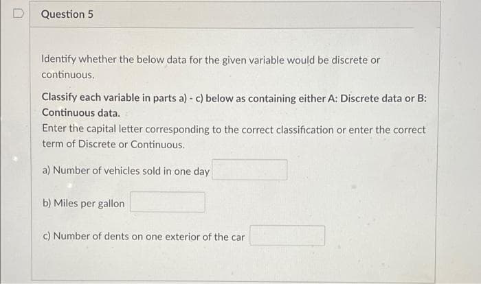 Question 5
Identify whether the below data for the given variable would be discrete or
continuous.
Classify each variable in parts a) - c) below as containing either A: Discrete data or B:
Continuous data.
Enter the capital letter corresponding to the correct classification or enter the correct
term of Discrete or Continuous.
a) Number of vehicles sold in one day
b) Miles per gallon
c) Number of dents on one exterior of the car
