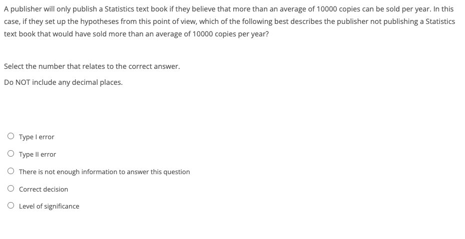 A publisher will only publish a Statistics text book if they believe that more than an average of 10000 copies can be sold per year. In this
case, if they set up the hypotheses from this point of view, which of the following best describes the publisher not publishing a Statistics
text book that would have sold more than an average of 10000 copies per year?
Select the number that relates to the correct answer.
Do NOT include any decimal places.
O Type I error
O Type Il error
O There is not enough information to answer this question
O Correct decision
O Level of significance

