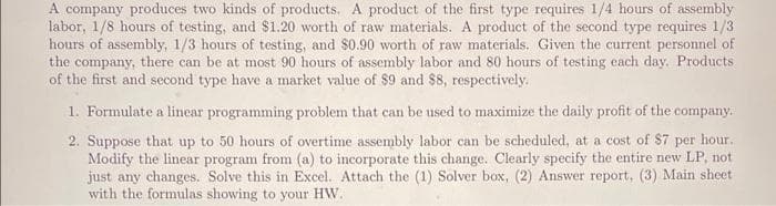 A company produces two kinds of products. A product of the first type requires 1/4 hours of assembly
labor, 1/8 hours of testing, and $1.20 worth of raw materials. A product of the second type requires 1/3
hours of assembly, 1/3 hours of testing, and S0.90 worth of raw materials. Given the current personnel of
the company, there can be at most 90 hours of assembly labor and 80 hours of testing each day. Products
of the first and second type have a market value of $9 and $8, respectively.
1. Formulate a linear programming problem that can be used to maximize the daily profit of the company.
2. Suppose that up to 50 hours of overtime assembly labor can be scheduled, at a cost of $7 per hour.
Modify the linear program from (a) to incorporate this change. Clearly specify the entire new LP, not
just any changes. Solve this in Excel. Attach the (1) Solver box, (2) Answer report, (3) Main sheet
with the formulas showing to your HW.
