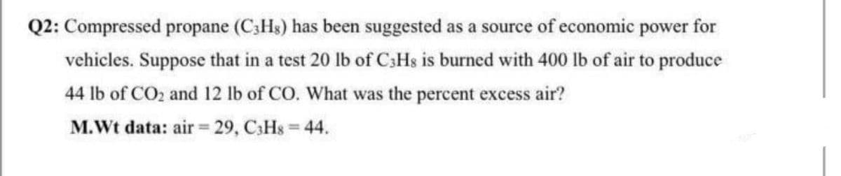 Q2: Compressed propane (C3HS) has been suggested as a source of economic power for
vehicles. Suppose that in a test 20 lb of C;Hs is burned with 400 lb of air to produce
44 lb of CO2 and 12 lb of CO. What was the percent excess air?
M.Wt data: air 29, C3HS = 44.
%3D
%3D
